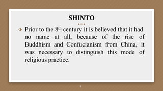 SHINTO
9
⬗ Prior to the 8th century it is believed that it had
no name at all, because of the rise of
Buddhism and Confucianism from China, it
was necessary to distinguish this mode of
religious practice.
 