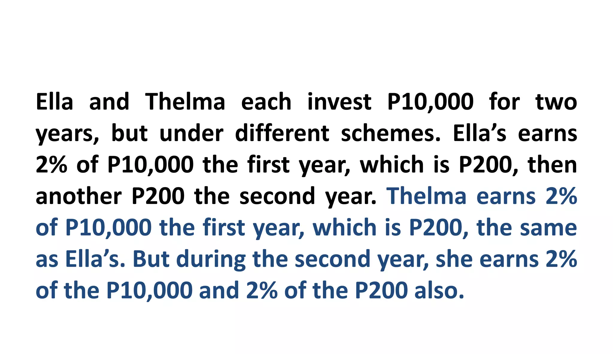 Ella and Thelma each invest P10,000 for two
years, but under different schemes. Ella’s earns
2% of P10,000 the first year, which is P200, then
another P200 the second year. Thelma earns 2%
of P10,000 the first year, which is P200, the same
as Ella’s. But during the second year, she earns 2%
of the P10,000 and 2% of the P200 also.
 