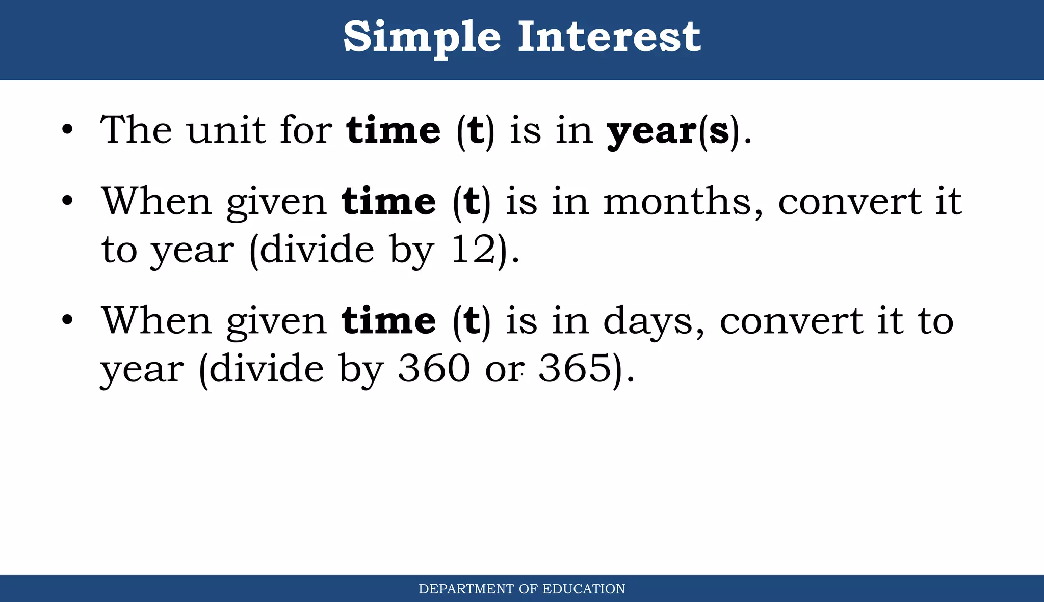Simple Interest
DEPARTMENT OF EDUCATION
.
• The unit for time (t) is in year(s).
• When given time (t) is in months, convert it
to year (divide by 12).
• When given time (t) is in days, convert it to
year (divide by 360 or 365).
 