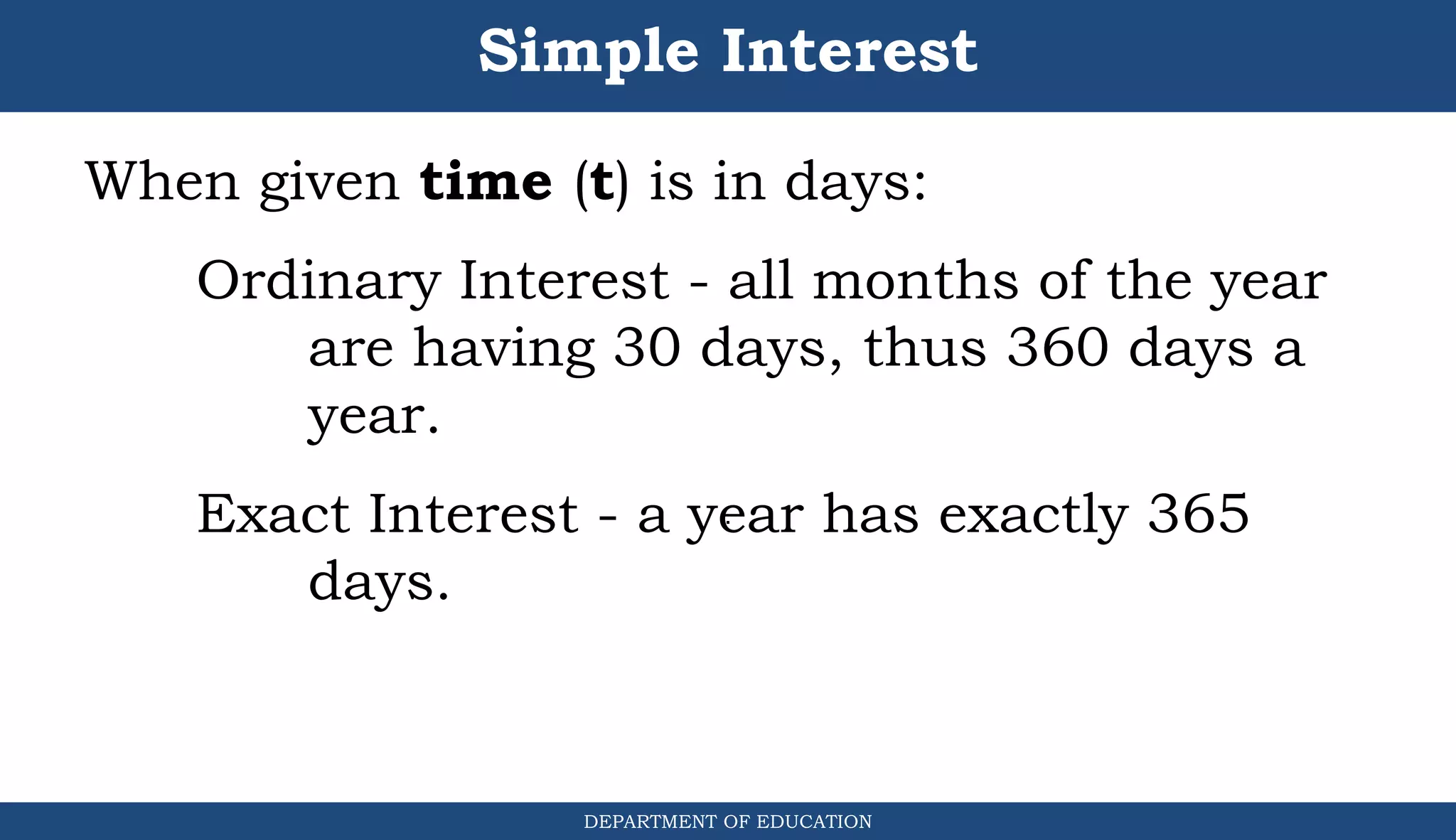Simple Interest
DEPARTMENT OF EDUCATION
.
When given time (t) is in days:
Ordinary Interest - all months of the year
are having 30 days, thus 360 days a
year.
Exact Interest - a year has exactly 365
days.
 