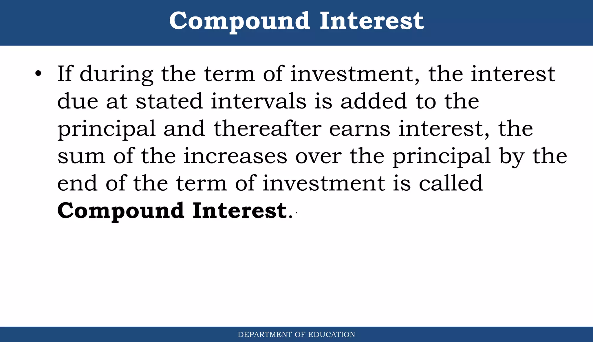 Compound Interest
DEPARTMENT OF EDUCATION
.
• If during the term of investment, the interest
due at stated intervals is added to the
principal and thereafter earns interest, the
sum of the increases over the principal by the
end of the term of investment is called
Compound Interest.
 