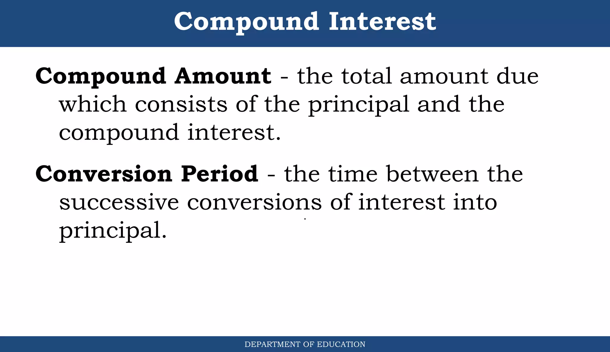 Compound Interest
DEPARTMENT OF EDUCATION
.
Compound Amount - the total amount due
which consists of the principal and the
compound interest.
Conversion Period - the time between the
successive conversions of interest into
principal.
 
