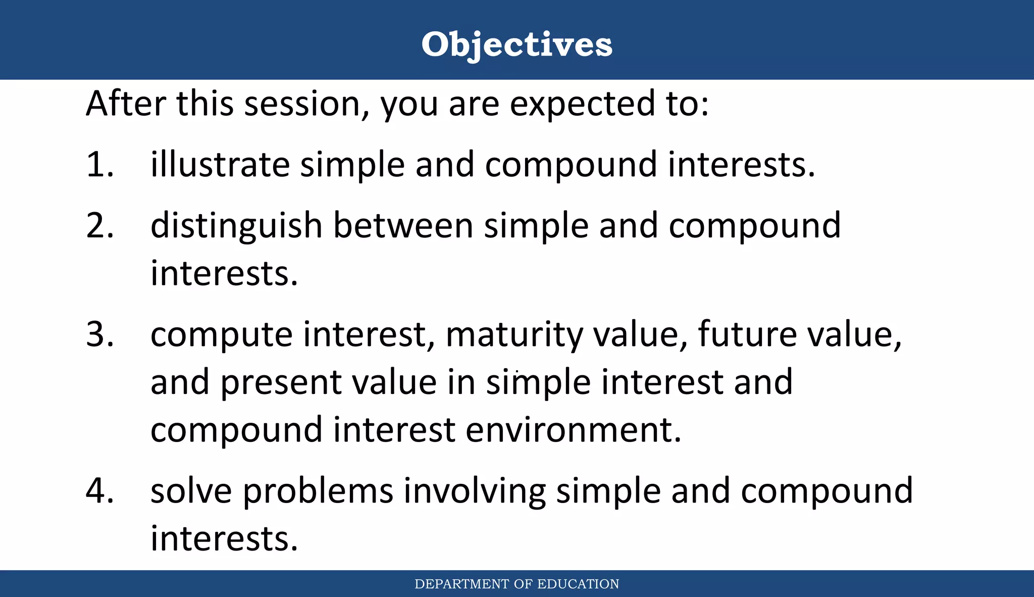 Objectives
DEPARTMENT OF EDUCATION
.
After this session, you are expected to:
1. illustrate simple and compound interests.
2. distinguish between simple and compound
interests.
3. compute interest, maturity value, future value,
and present value in simple interest and
compound interest environment.
4. solve problems involving simple and compound
interests.
 