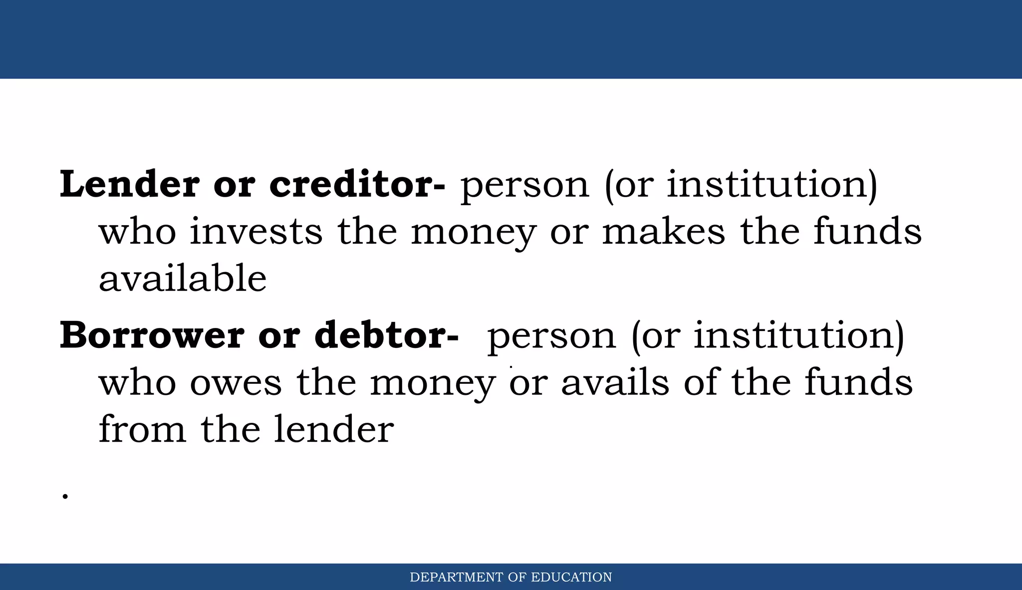 Lender or creditor- person (or institution)
who invests the money or makes the funds
available
Borrower or debtor- person (or institution)
who owes the money or avails of the funds
from the lender
.
DEPARTMENT OF EDUCATION
.
 