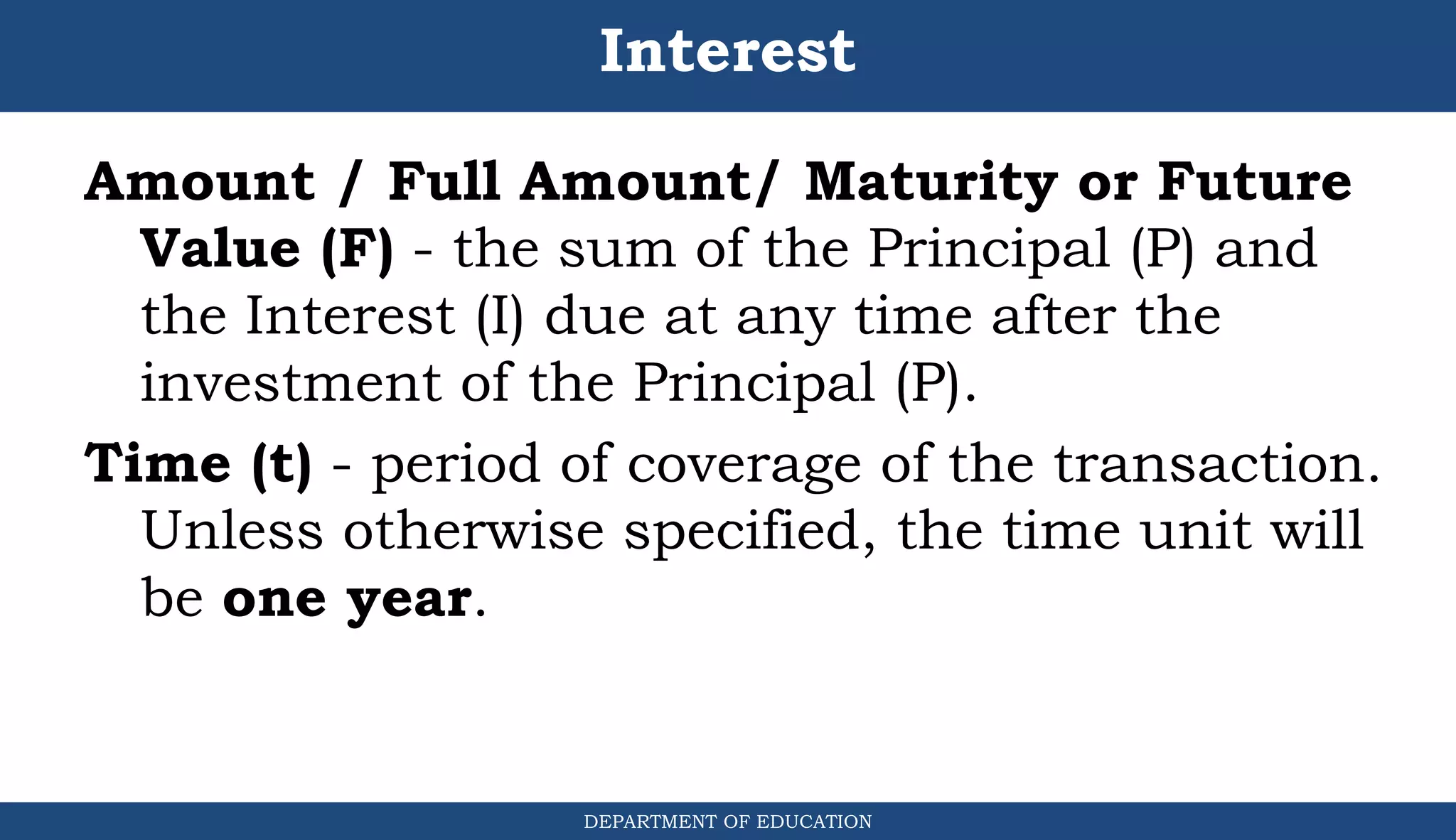 Interest
Amount / Full Amount/ Maturity or Future
Value (F) - the sum of the Principal (P) and
the Interest (I) due at any time after the
investment of the Principal (P).
Time (t) - period of coverage of the transaction.
Unless otherwise specified, the time unit will
be one year.
DEPARTMENT OF EDUCATION
.
 