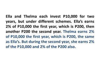 Ella and Thelma each invest P10,000 for two
years, but under different schemes. Ella’s earns
2% of P10,000 the first year, which is P200, then
another P200 the second year. Thelma earns 2%
of P10,000 the first year, which is P200, the same
as Ella’s. But during the second year, she earns 2%
of the P10,000 and 2% of the P200 also.
 