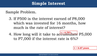 Simple Interest
Sample Problem.
3. If P500 is the interest earned of P8,000
which was invested for 16 months, how
much is the rate of interest?
4. How long will it take to accumulate P5,000
to P7,000 if the interest rate is 6%?
DEPARTMENT OF EDUCATION
.
r = 4.70%
t = 6.67 years
 