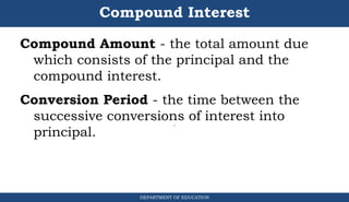 Compound Interest
DEPARTMENT OF EDUCATION
.
Compound Amount - the total amount due
which consists of the principal and the
compound interest.
Conversion Period - the time between the
successive conversions of interest into
principal.
 