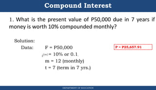 Compound Interest
1. What is the present value of P50,000 due in 7 years if
money is worth 10% compounded monthly?
Solution:
Data: F = P50,000
r = 10% or 0.1
m = 12 (monthly)
t = 7 (term in 7 yrs.)
DEPARTMENT OF EDUCATION
.
P = P25,657.91
 