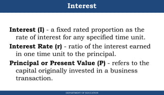 Interest
Interest (I) - a fixed rated proportion as the
rate of interest for any specified time unit.
Interest Rate (r) - ratio of the interest earned
in one time unit to the principal.
Principal or Present Value (P) - refers to the
capital originally invested in a business
transaction.
DEPARTMENT OF EDUCATION
.
 