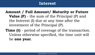 Interest
Amount / Full Amount/ Maturity or Future
Value (F) - the sum of the Principal (P) and
the Interest (I) due at any time after the
investment of the Principal (P).
Time (t) - period of coverage of the transaction.
Unless otherwise specified, the time unit will
be one year.
DEPARTMENT OF EDUCATION
.
 