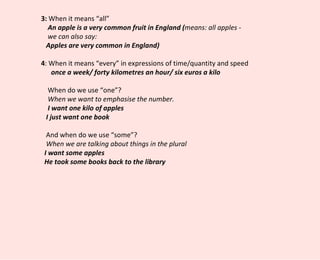 3:  When it means “all” An apple is a very common fruit in England ( means: all apples - we can also say:  Apples are very common in England) 4 : When it means “every” in expressions of time/quantity and speed once a week/ forty kilometres an hour/ six euros a kilo When do we use “one”? When we want to emphasise the number.  I want one kilo of apples  I just want one book And when do we use “some”? When we are talking about things in the plural I want some apples He took some books back to the library 