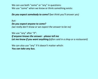 We can use both "some" or "any" in questions: We use “some” when we know or think something exists: Do you expect somebody to come? ( we think you’ll answer yes) but: Do you expect anyone to come?  (we really don’t know or we expect the answer to be no) We use “any” after “if”: If anyone knows the answer - please tell me Let me know if you want anything ( often said in a shop or a restaurant) We can also use “any” if it doesn’t matter which: You can take any bus. 