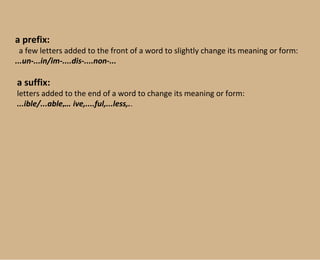 a prefix: a few letters added to the front of a word to slightly change its   meaning or form:   ...un-...in/im-....dis-....non-... a   suffix: letters added to the end of a word to change its meaning or form: ...ible/...able ,...  ive,....ful,...less,. . 