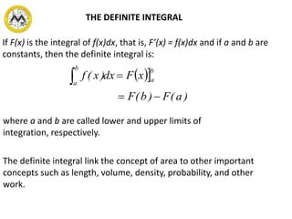 If F(x) is the integral of f(x)dx, that is, F’(x) = f(x)dx and if a and b are
constants, then the definite integral is:
 
)a(F)b(F
xFdx)x(f
b
a
b
a


where a and b are called lower and upper limits of
integration, respectively.
The definite integral link the concept of area to other important
concepts such as length, volume, density, probability, and other
work.
THE DEFINITE INTEGRAL
 