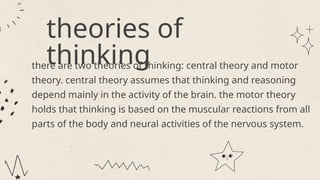 theories of
thinking
there are two theories of thinking: central theory and motor
theory. central theory assumes that thinking and reasoning
depend mainly in the activity of the brain. the motor theory
holds that thinking is based on the muscular reactions from all
parts of the body and neural activities of the nervous system.
 