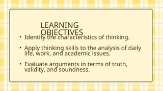 • Identify the characteristics of thinking.
• Apply thinking skills to the analysis of daily
life, work, and academic issues.
• Evaluate arguments in terms of truth,
validity, and soundness.
LEARNING
OBJECTIVES
 