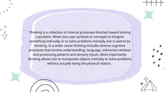 Thinking is a collection of internal processes directed toward solving
a problem. When one uses symbols or concepts to imagine
something internally or to solve problems mentally one is said to be
thinking. In a wider sense thinking includes diverse cognitive
processes that involve understanding, language, memories retrieval
and processing patterns and sensory inputs. More importantly
thinking allows one to manipulate objects mentally to solve problems
without actually doing the physical motion.
 