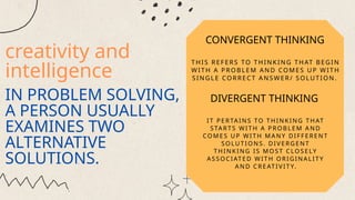 creativity and
intelligence
IN PROBLEM SOLVING,
A PERSON USUALLY
EXAMINES TWO
ALTERNATIVE
SOLUTIONS.
CONVERGENT THINKING
THIS REF ERS TO TH IN K ING TH AT BEGIN
W ITH A P ROBL EM AN D COM ES U P W ITH
SIN GL E CO RREC T A NS W ER/ S OLUTION .
DIVERGENT THINKING
IT P E RTA INS TO T H IN K ING T H AT
START S WIT H A P ROB L E M A ND
COM E S U P WI T H M AN Y DIFF E RE NT
SO LU T ION S. D IV E RG E NT
T H INK ING IS M OST CLOSE LY
ASSOCIAT E D W IT H ORIGINA L IT Y
AN D CRE AT I VI T Y.
 