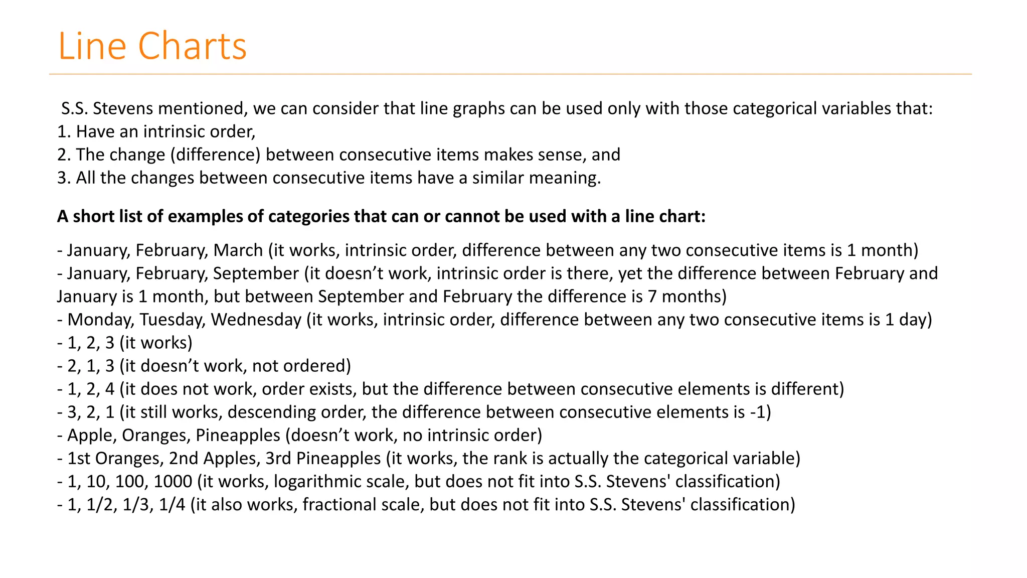 Line Charts
S.S. Stevens mentioned, we can consider that line graphs can be used only with those categorical variables that:
1. Have an intrinsic order,
2. The change (difference) between consecutive items makes sense, and
3. All the changes between consecutive items have a similar meaning.
A short list of examples of categories that can or cannot be used with a line chart:
- January, February, March (it works, intrinsic order, difference between any two consecutive items is 1 month)
- January, February, September (it doesn’t work, intrinsic order is there, yet the difference between February and
January is 1 month, but between September and February the difference is 7 months)
- Monday, Tuesday, Wednesday (it works, intrinsic order, difference between any two consecutive items is 1 day)
- 1, 2, 3 (it works)
- 2, 1, 3 (it doesn’t work, not ordered)
- 1, 2, 4 (it does not work, order exists, but the difference between consecutive elements is different)
- 3, 2, 1 (it still works, descending order, the difference between consecutive elements is -1)
- Apple, Oranges, Pineapples (doesn’t work, no intrinsic order)
- 1st Oranges, 2nd Apples, 3rd Pineapples (it works, the rank is actually the categorical variable)
- 1, 10, 100, 1000 (it works, logarithmic scale, but does not fit into S.S. Stevens' classification)
- 1, 1/2, 1/3, 1/4 (it also works, fractional scale, but does not fit into S.S. Stevens' classification)
 