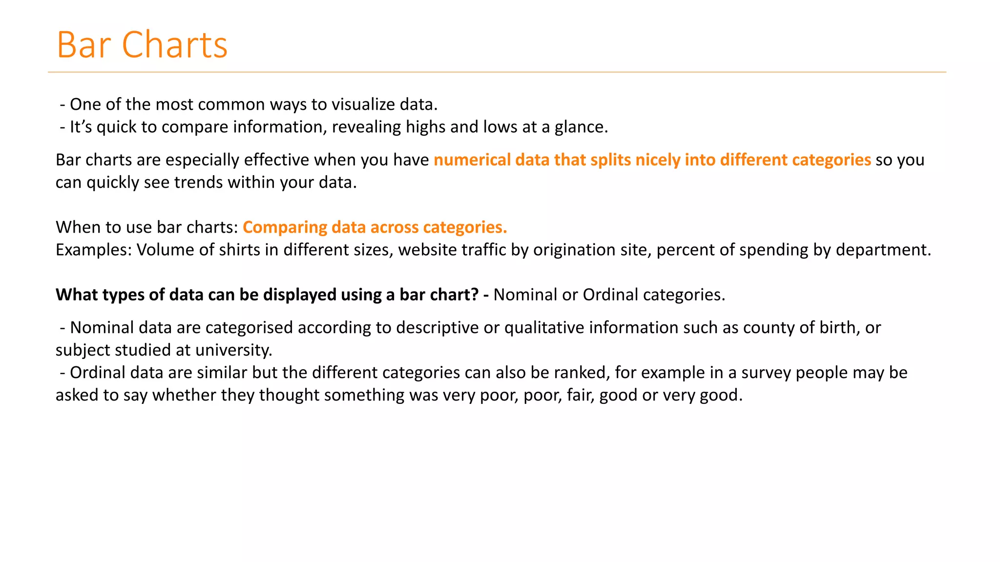 Bar Charts
- One of the most common ways to visualize data.
- It’s quick to compare information, revealing highs and lows at a glance.
Bar charts are especially effective when you have numerical data that splits nicely into different categories so you
can quickly see trends within your data.
When to use bar charts: Comparing data across categories.
Examples: Volume of shirts in different sizes, website traffic by origination site, percent of spending by department.
What types of data can be displayed using a bar chart? - Nominal or Ordinal categories.
- Nominal data are categorised according to descriptive or qualitative information such as county of birth, or
subject studied at university.
- Ordinal data are similar but the different categories can also be ranked, for example in a survey people may be
asked to say whether they thought something was very poor, poor, fair, good or very good.
 