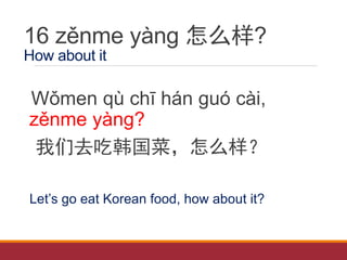 16 zěnme yàng 怎么样?
How about it
Wǒmen qù chī hán guó cài,
zěnme yàng?
我们去吃韩国菜，怎么样？
Let’s go eat Korean food, how about it?
 