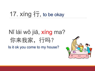 17. xíng 行, to be okay
Nǐ lái wǒ jiā, xíng ma?
你来我家，行吗？
Is it ok you come to my house?
 