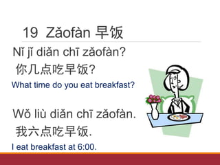 19 Zǎofàn 早饭
Nǐ jǐ diǎn chī zǎofàn?
你几点吃早饭?
What time do you eat breakfast?
Wǒ liù diǎn chī zǎofàn.
我六点吃早饭.
I eat breakfast at 6:00.
 