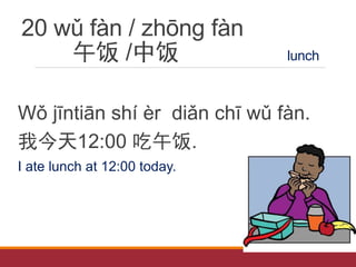 20 wǔ fàn / zhōng fàn
午饭 /中饭 lunch
Wǒ jīntiān shí èr diǎn chī wǔ fàn.
我今天12:00 吃午饭.
I ate lunch at 12:00 today.
 