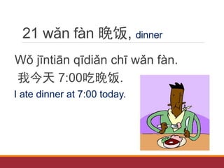 21 wǎn fàn 晚饭, dinner
Wǒ jīntiān qīdiǎn chī wǎn fàn.
我今天 7:00吃晚饭.
I ate dinner at 7:00 today.
 