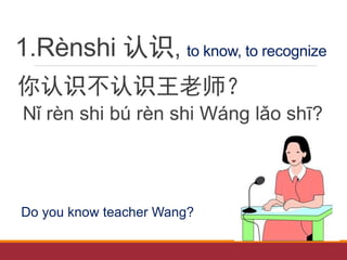 1.Rènshi 认识, to know, to recognize
你认识不认识王老师？
Nǐ rèn shi bú rèn shi Wáng lǎo shī?
Do you know teacher Wang?
 