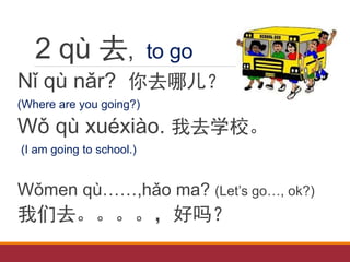 2 qù 去, to go
Nǐ qù nǎr? 你去哪儿？
(Where are you going?)
Wǒ qù xuéxiào. 我去学校。
(I am going to school.)
Wǒmen qù……,hǎo ma? (Let’s go…, ok?)
我们去。。。。，好吗？
 