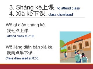 3. Shàng kè上课, to attend class
4. Xià kè下课, class dismissed
Wǒ qī diǎn shàng kè.
我七点上课.
I attend class at 7:00.
Wǒ liǎng diǎn bàn xià kè.
我两点半下课.
Class dismissed at 8:30.
 