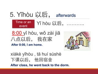 5. Yǐhòu 以后， afterwards
Yǐ hòu 以后，………..
8:00 yǐ hòu, wǒ zài jiā
八点以后， 我在家
After 8:00, I am home.
xiàkè yǐhòu , tā huí sùshè
下课以后， 他回宿舍
After class, he went back to the dorm.
Time or an
event
 