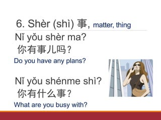 6. Shèr (shì) 事, matter, thing
Nǐ yǒu shèr ma?
你有事儿吗？
Do you have any plans?
Nǐ yǒu shénme shì?
你有什么事？
What are you busy with?
 