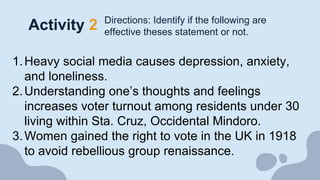 Activity 2 Directions: Identify if the following are
effective theses statement or not.
1.Heavy social media causes depression, anxiety,
and loneliness.
2.Understanding one’s thoughts and feelings
increases voter turnout among residents under 30
living within Sta. Cruz, Occidental Mindoro.
3.Women gained the right to vote in the UK in 1918
to avoid rebellious group renaissance.
 