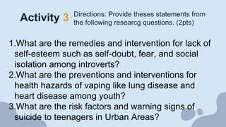 Activity 3 Directions: Provide theses statements from
the following researcg questions. (2pts)
1.What are the remedies and intervention for lack of
self-esteem such as self-doubt, fear, and social
isolation among introverts?
2.What are the preventions and interventions for
health hazards of vaping like lung disease and
heart disease among youth?
3.What are the risk factors and warning signs of
suicide to teenagers in Urban Areas?
 