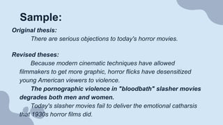 Sample:
Original thesis:
There are serious objections to today's horror movies.
Revised theses:
Because modern cinematic techniques have allowed
filmmakers to get more graphic, horror flicks have desensitized
young American viewers to violence.
The pornographic violence in "bloodbath" slasher movies
degrades both men and women.
Today's slasher movies fail to deliver the emotional catharsis
that 1930s horror films did.
 