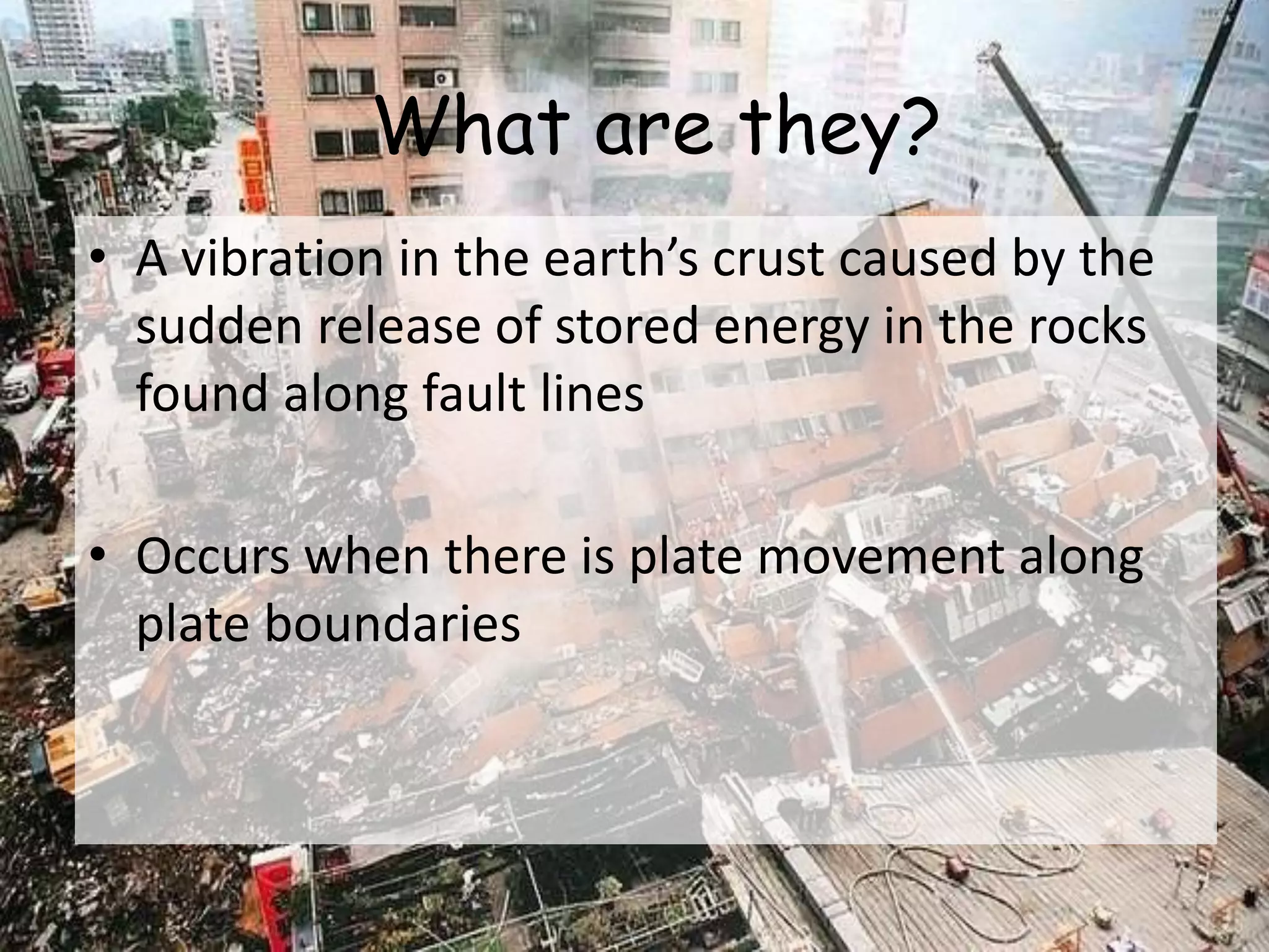 What are they?
• A vibration in the earth’s crust caused by the
sudden release of stored energy in the rocks
found along fault lines
• Occurs when there is plate movement along
plate boundaries
 