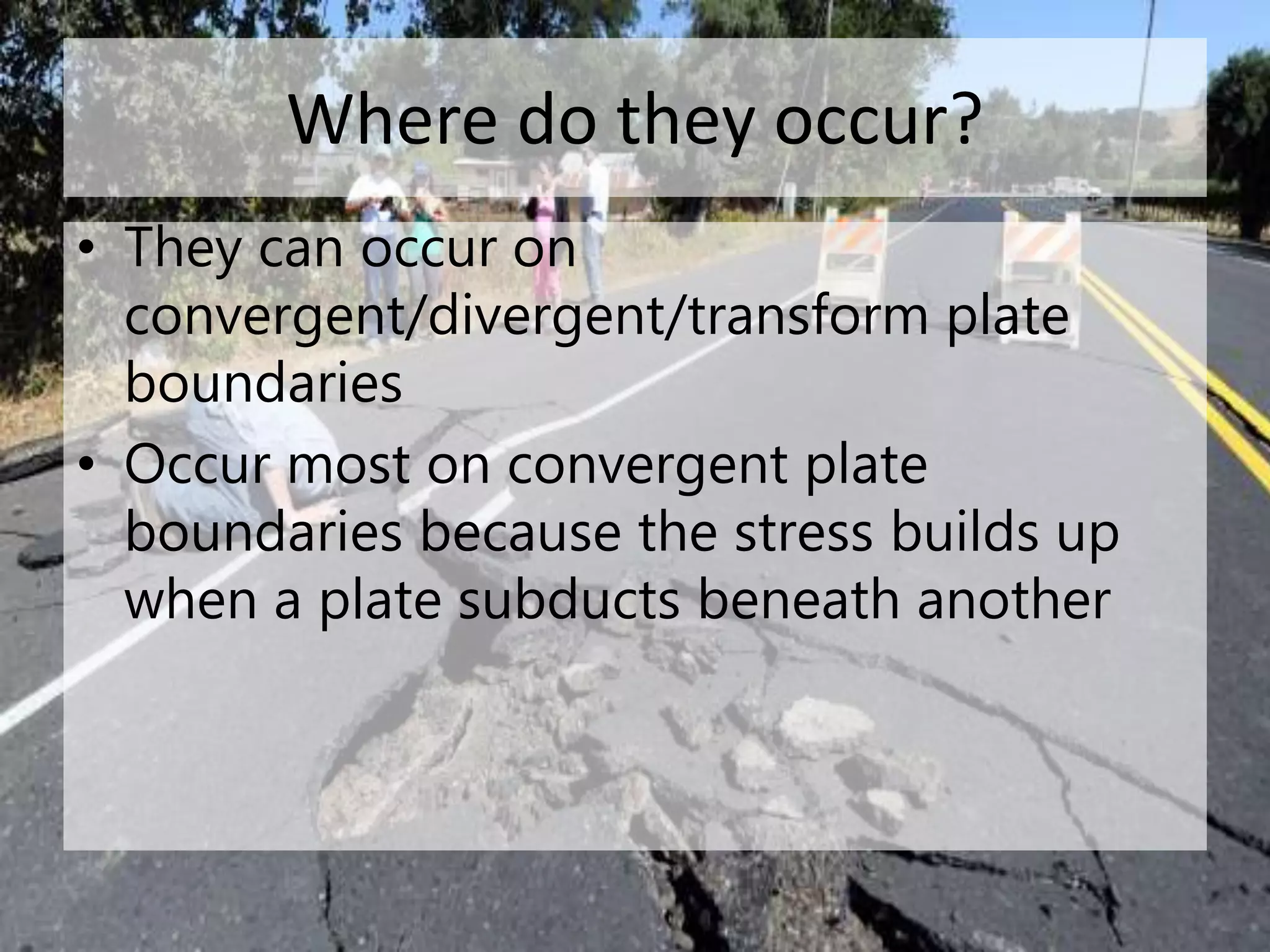 Where do they occur?
• They can occur on
convergent/divergent/transform plate
boundaries
• Occur most on convergent plate
boundaries because the stress builds up
when a plate subducts beneath another
 