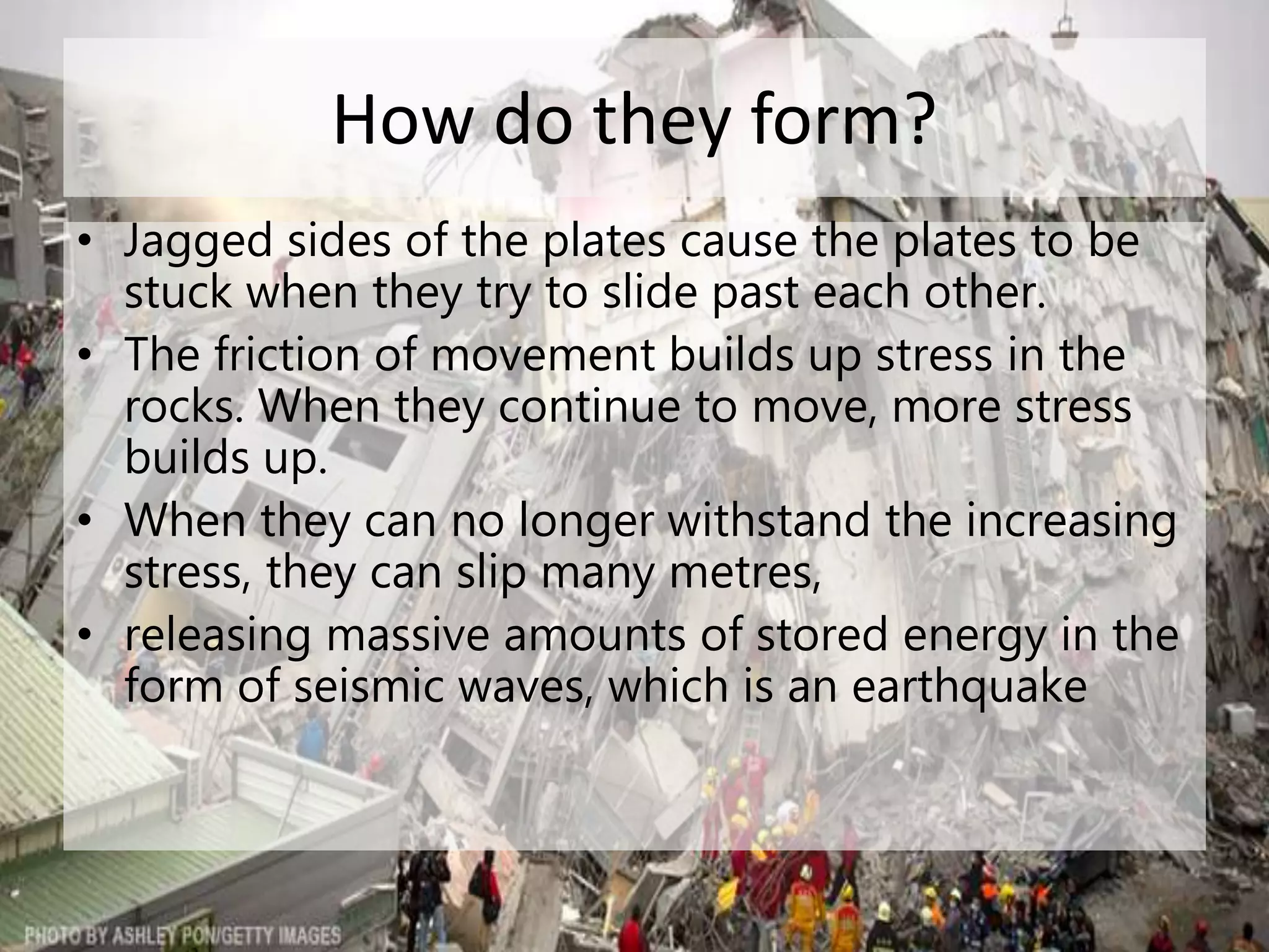 How do they form?
• Jagged sides of the plates cause the plates to be
stuck when they try to slide past each other.
• The friction of movement builds up stress in the
rocks. When they continue to move, more stress
builds up.
• When they can no longer withstand the increasing
stress, they can slip many metres,
• releasing massive amounts of stored energy in the
form of seismic waves, which is an earthquake
 