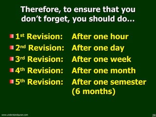 Therefore, to ensure that you don’t forget, you should do… 1 st  Revision:  After one hour 2 nd  Revision:  After one day 3 rd  Revision:  After one week 4 th  Revision:  After one month 5 th  Revision:  After one semester (6 months) 