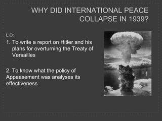 WHY DID INTERNATIONAL PEACE
                       COLLAPSE IN 1939?

L.O:
1. To write a report on Hitler and his
   plans for overturning the Treaty of
   Versailles

2. To know what the policy of
Appeasement was analyses its
effectiveness
 