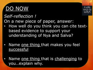 DO NOW
Self-reflection !
On a new piece of paper, answer:
• How well do you think you can cite text-
based evidence to support your
understanding of Nya and Salva?
• Name one thing that makes you feel
successful
• Name one thing that is challenging to
you…explain why.
 