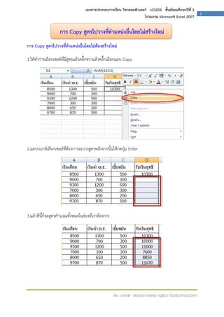 เอกสารประกอบการเรียน วิชาคอมพิวเตอร์ ง23203 ชั้นมัธยมศึกษาปีที่ 3
โปรแกรม Microsoft Excel 2007

การ Copy สูตรไปวางที่ตาแหน่งอื่นโดยไม่สร้างใหม่
การ Copy สูตรไปวางที่ตาแหน่งอื่นโดยไม่ต้องสร้างใหม่
1.ให้ทาการเลือกเซลล์ที่มีสูตรแล้วคลิ๊กขวาแล้วคลิ๊กเลือกแถบ Copy

2.แดรกเมาส์เลือกเซลล์ที่ต้องการจะวางสูตรหลังจากนั้นให้กดปุ่ม Enter

3.แล้วที่นี้ก็จะสูตรคานวณทั้งหมดในช่องที่เราต้องการ

โดย นายธนิต เยี่ยมรัมย์ ตาแหน่ง ครูผู้ช่วย โรงเรียนช้างบุญวิทยา

1

 