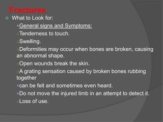 Fractures
 What to Look for:
General signs and Symptoms:
○Tenderness to touch.
○Swelling.
○Deformities may occur when bones are broken, causing
an abnormal shape.
○Open wounds break the skin.
○A grating sensation caused by broken bones rubbing
together
can be felt and sometimes even heard.
Do not move the injured limb in an attempt to detect it.
○Loss of use.
 