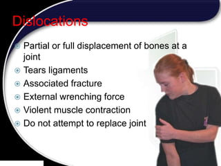 21
Dislocations
 Partial or full displacement of bones at a
joint
 Tears ligaments
 Associated fracture
 External wrenching force
 Violent muscle contraction
 Do not attempt to replace joint
 