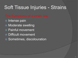 26
Soft Tissue Injuries - Strains
The Symptoms of a strain are;
 Intense pain
 Moderate swelling
 Painful movement
 Difficult movement
 Sometimes, discolouration
 