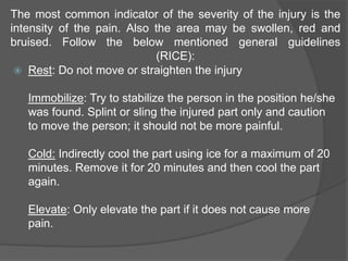 The most common indicator of the severity of the injury is the
intensity of the pain. Also the area may be swollen, red and
bruised. Follow the below mentioned general guidelines
(RICE):
 Rest: Do not move or straighten the injury
Immobilize: Try to stabilize the person in the position he/she
was found. Splint or sling the injured part only and caution
to move the person; it should not be more painful.
Cold: Indirectly cool the part using ice for a maximum of 20
minutes. Remove it for 20 minutes and then cool the part
again.
Elevate: Only elevate the part if it does not cause more
pain.
 