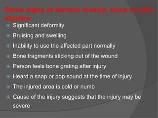 Some signs of serious muscle, bone or joint
injuries:
 Significant deformity
 Bruising and swelling
 Inability to use the affected part normally
 Bone fragments sticking out of the wound
 Person feels bone grating after injury
 Heard a snap or pop sound at the time of injury
 The injured area is cold or numb
 Cause of the injury suggests that the injury may be
severe
 